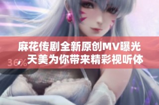 麻花传剧全新原创MV曝光，天美为你带来精彩视听体验