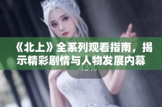 《北上》全系列观看指南，揭示精彩剧情与人物发展内幕