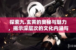 探索九.玄黄的奥秘与魅力，揭示深层次的文化内涵与意义