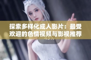 探索多样化成人影片：最受欢迎的色情视频与影视推荐指南