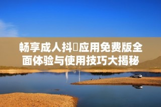畅享成人抖抈应用免费版全面体验与使用技巧大揭秘