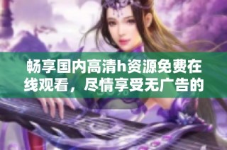 畅享国内高清h资源免费在线观看，尽情享受无广告的视听盛宴