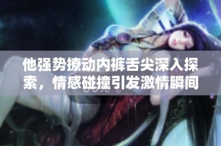 他强势撩动内裤舌尖深入探索，情感碰撞引发激情瞬间