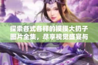 探索各式各样的摸摸大扔子图片全集，尽享视觉盛宴与创意灵感