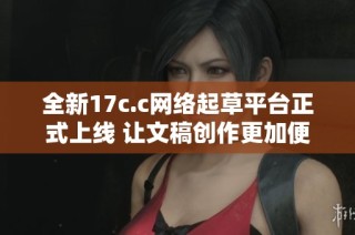 全新17c.c网络起草平台正式上线 让文稿创作更加便捷高效