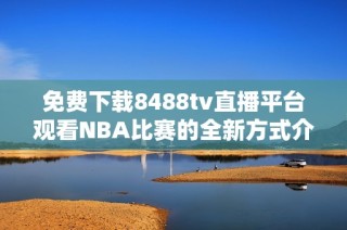 免费下载8488tv直播平台观看NBA比赛的全新方式介绍
