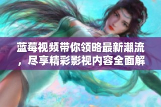 蓝莓视频带你领略最新潮流，尽享精彩影视内容全面解析