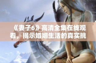 《妻子6》高清全集在线观看，揭示婚姻生活的真实挑战与温情瞬间