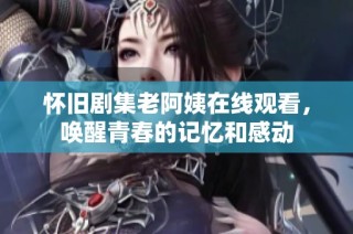 怀旧剧集老阿姨在线观看，唤醒青春的记忆和感动