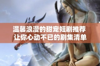 温馨浪漫的甜宠短剧推荐 让你心动不已的剧集清单