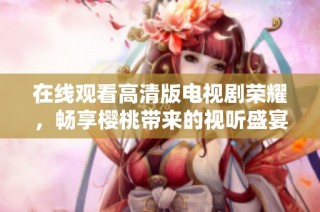 在线观看高清版电视剧荣耀，畅享樱桃带来的视听盛宴