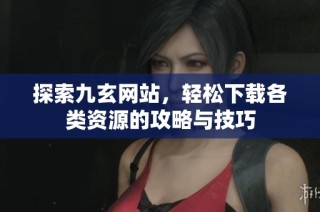 探索九玄网站，轻松下载各类资源的攻略与技巧