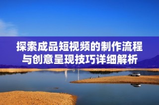 探索成品短视频的制作流程与创意呈现技巧详细解析