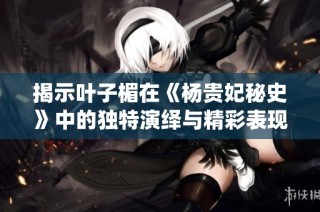揭示叶子楣在《杨贵妃秘史》中的独特演绎与精彩表现