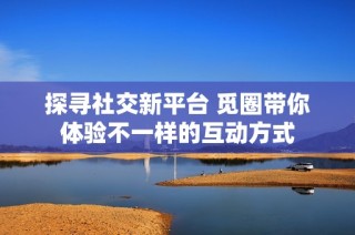 探寻社交新平台 觅圈带你体验不一样的互动方式