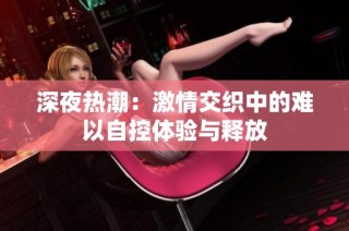 深夜热潮：激情交织中的难以自控体验与释放