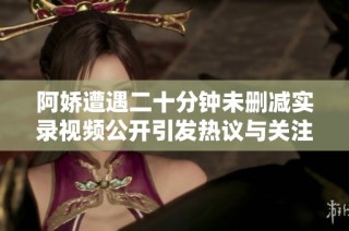 阿娇遭遇二十分钟未删减实录视频公开引发热议与关注