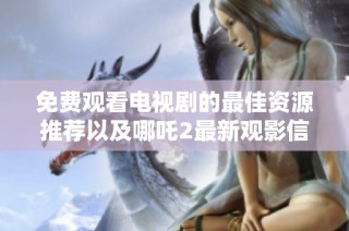 免费观看电视剧的最佳资源推荐以及哪吒2最新观影信息