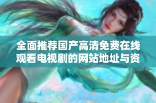 全面推荐国产高清免费在线观看电视剧的网站地址与资源汇总