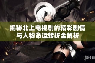 揭秘北上电视剧的精彩剧情与人物命运转折全解析