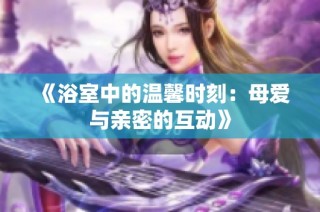 《浴室中的温馨时刻：母爱与亲密的互动》