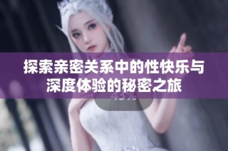 探索亲密关系中的性快乐与深度体验的秘密之旅