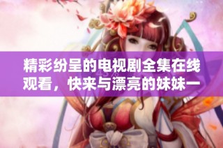 精彩纷呈的电视剧全集在线观看，快来与漂亮的妹妹一起畅享！
