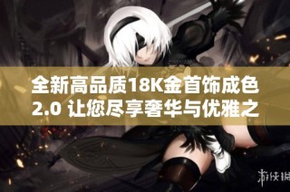 全新高品质18K金首饰成色2.0 让您尽享奢华与优雅之美