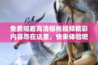 免费观看高清樱桃视频精彩内容尽在这里，快来体验吧