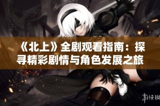 《北上》全剧观看指南：探寻精彩剧情与角色发展之旅