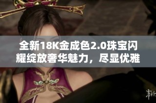 全新18K金成色2.0珠宝闪耀绽放奢华魅力，尽显优雅品味