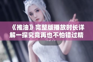 《推油》完整版播放时长详解一探究竟再也不怕错过精彩片段