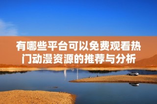 有哪些平台可以免费观看热门动漫资源的推荐与分析