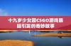 十九岁少女因CSGO游戏暴躁引发的奇妙故事