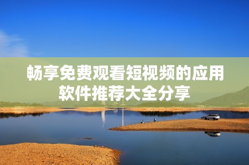 畅享免费观看短视频的应用软件推荐大全分享
