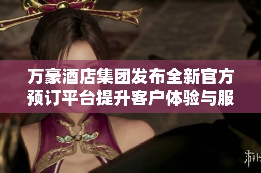 万豪酒店集团发布全新官方预订平台提升客户体验与服务质量