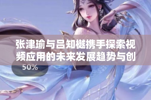 张津瑜与吕知樾携手探索视频应用的未来发展趋势与创新理念