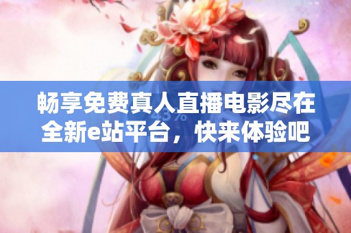 畅享免费真人直播电影尽在全新e站平台，快来体验吧