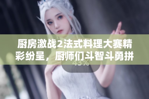 厨房激战2法式料理大赛精彩纷呈，厨师们斗智斗勇拼创意