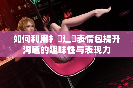如何利用扌喿辶畐表情包提升沟通的趣味性与表现力