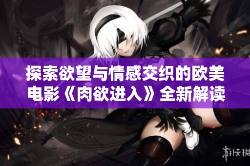 探索欲望与情感交织的欧美电影《肉欲进入》全新解读