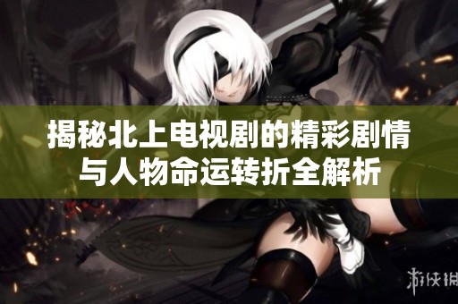 揭秘北上电视剧的精彩剧情与人物命运转折全解析