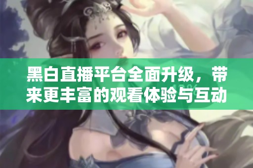 黑白直播平台全面升级，带来更丰富的观看体验与互动乐趣