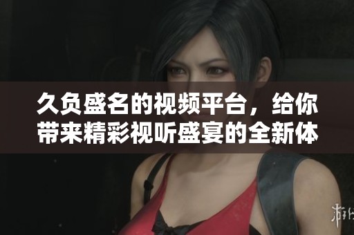 久负盛名的视频平台，给你带来精彩视听盛宴的全新体验