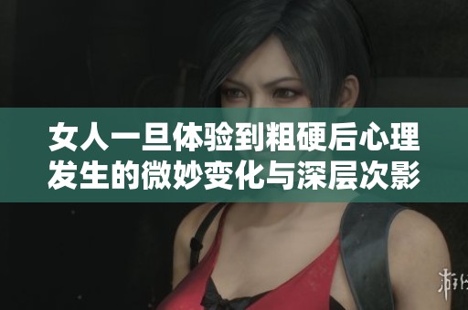 女人一旦体验到粗硬后心理发生的微妙变化与深层次影响分析