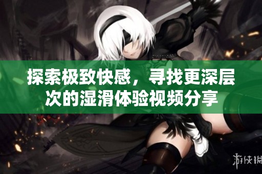 探索极致快感，寻找更深层次的湿滑体验视频分享