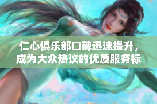 仁心俱乐部口碑迅速提升，成为大众热议的优质服务标杆