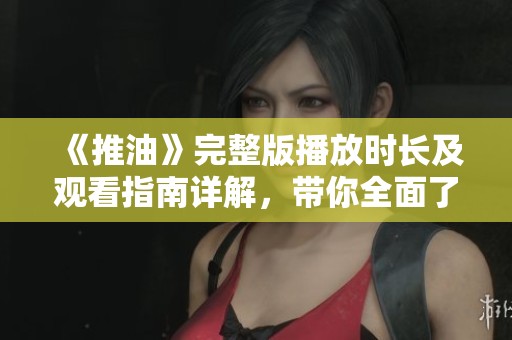 《推油》完整版播放时长及观看指南详解，带你全面了解影片内容