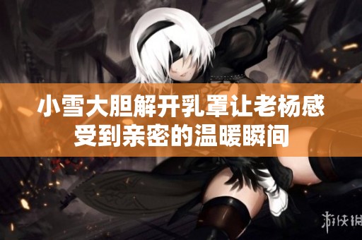 小雪大胆解开乳罩让老杨感受到亲密的温暖瞬间