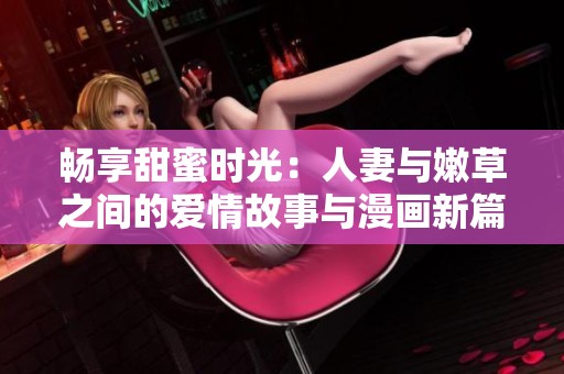 畅享甜蜜时光：人妻与嫩草之间的爱情故事与漫画新篇